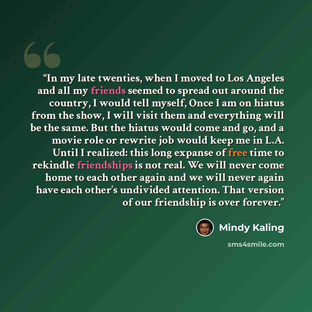 “In my late twenties, when I moved to Los Angeles and all my friends seemed to spread out around the country, I would tell myself, Once I am on hiatus from the show, I will visit them and everything will be the same. But the hiatus would come and go, and a movie role or rewrite job would keep me in…” quote by Mindy Kaling