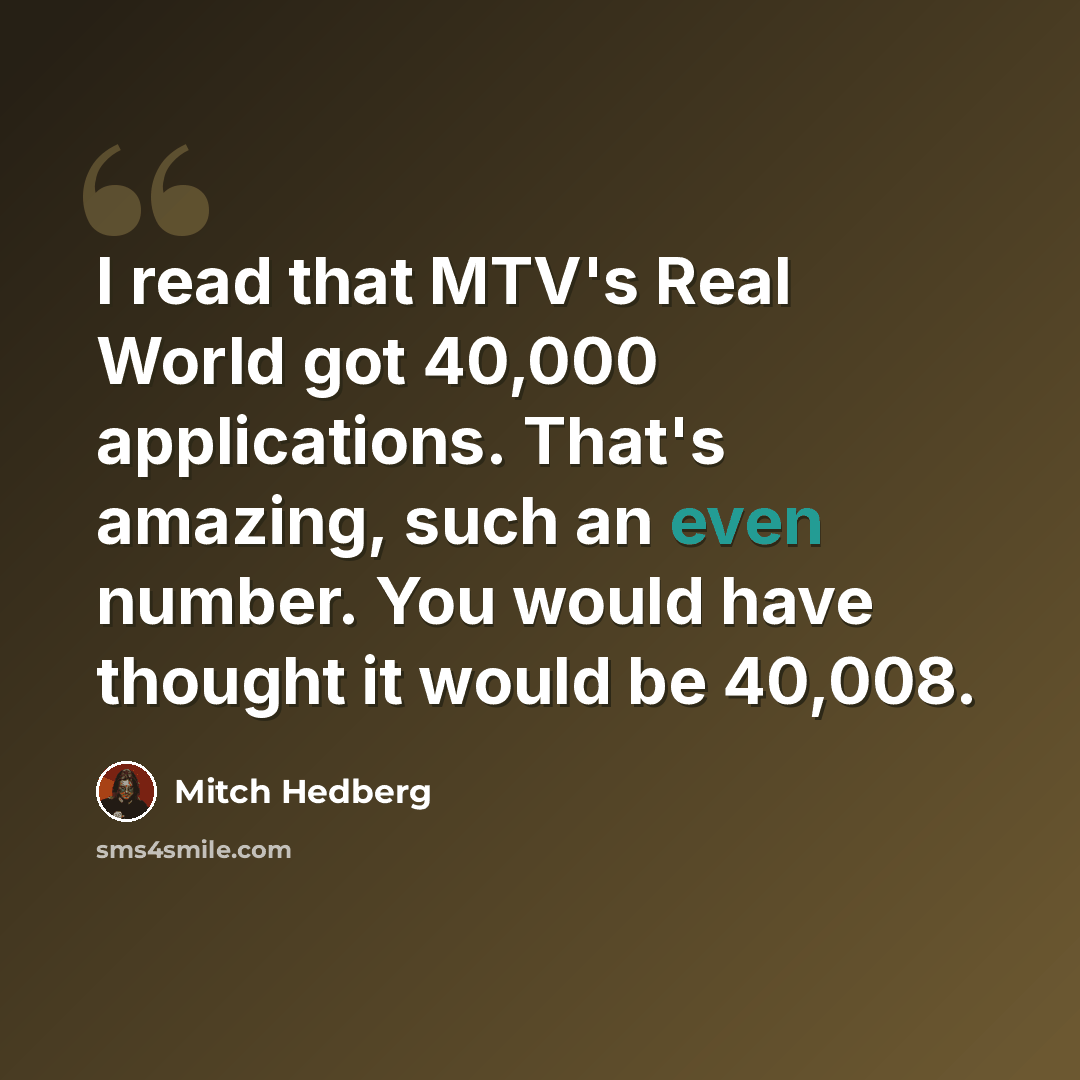 “I read that MTV's Real World got 40,000 applications. That's amazing, such an even number. You would have thought it would be 40,008.” quote by Mitch Hedberg