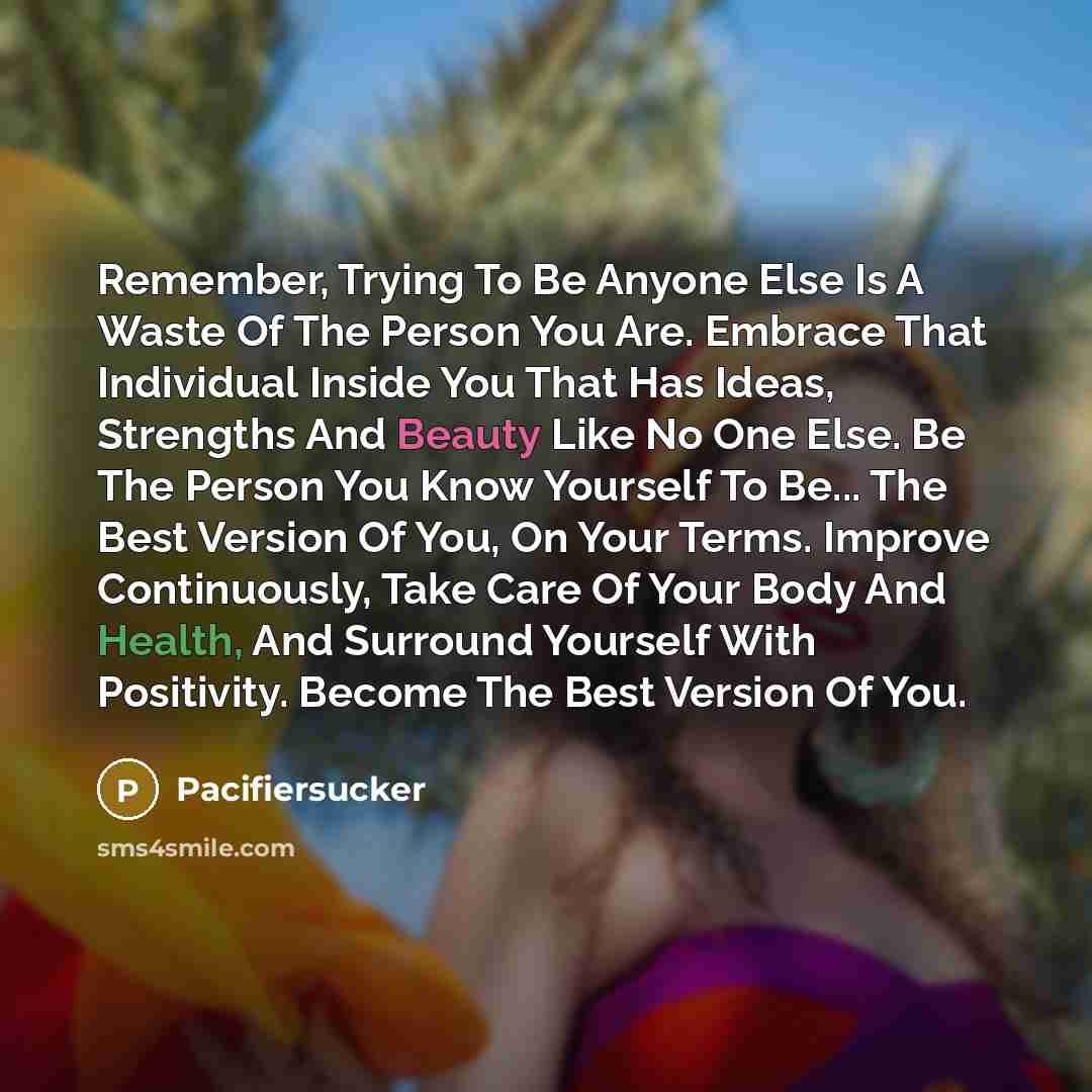 “Remember, Trying To Be Anyone Else Is A Waste Of The Person You Are. Embrace That Individual Inside You That Has Ideas, Strengths And Beauty Like No One Else. Be The Person You Know Yourself To Be... The Best Version Of You, On Your Terms. Improve Continuously, Take Care Of Your Body And Health…” quote by Pacifiersucker