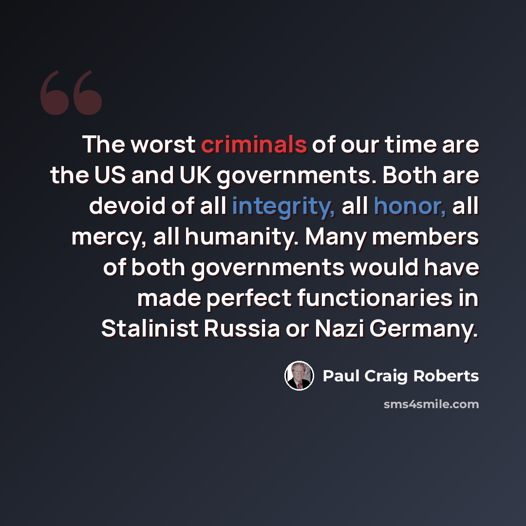 “The worst criminals of our time are the US and UK governments. Both are devoid of all integrity, all honor, all mercy, all humanity. Many members of both governments would have made perfect functionaries in Stalinist Russia or Nazi Germany.” quote by Paul Craig Roberts
