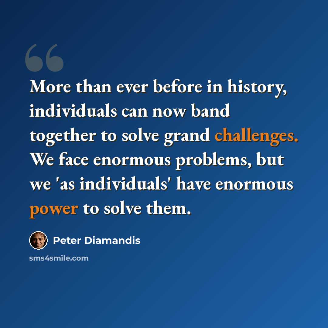 “More than ever before in history, individuals can now band together to solve grand challenges. We face enormous problems, but we 'as individuals' have enormous power to solve them.” quote by Peter Diamandis