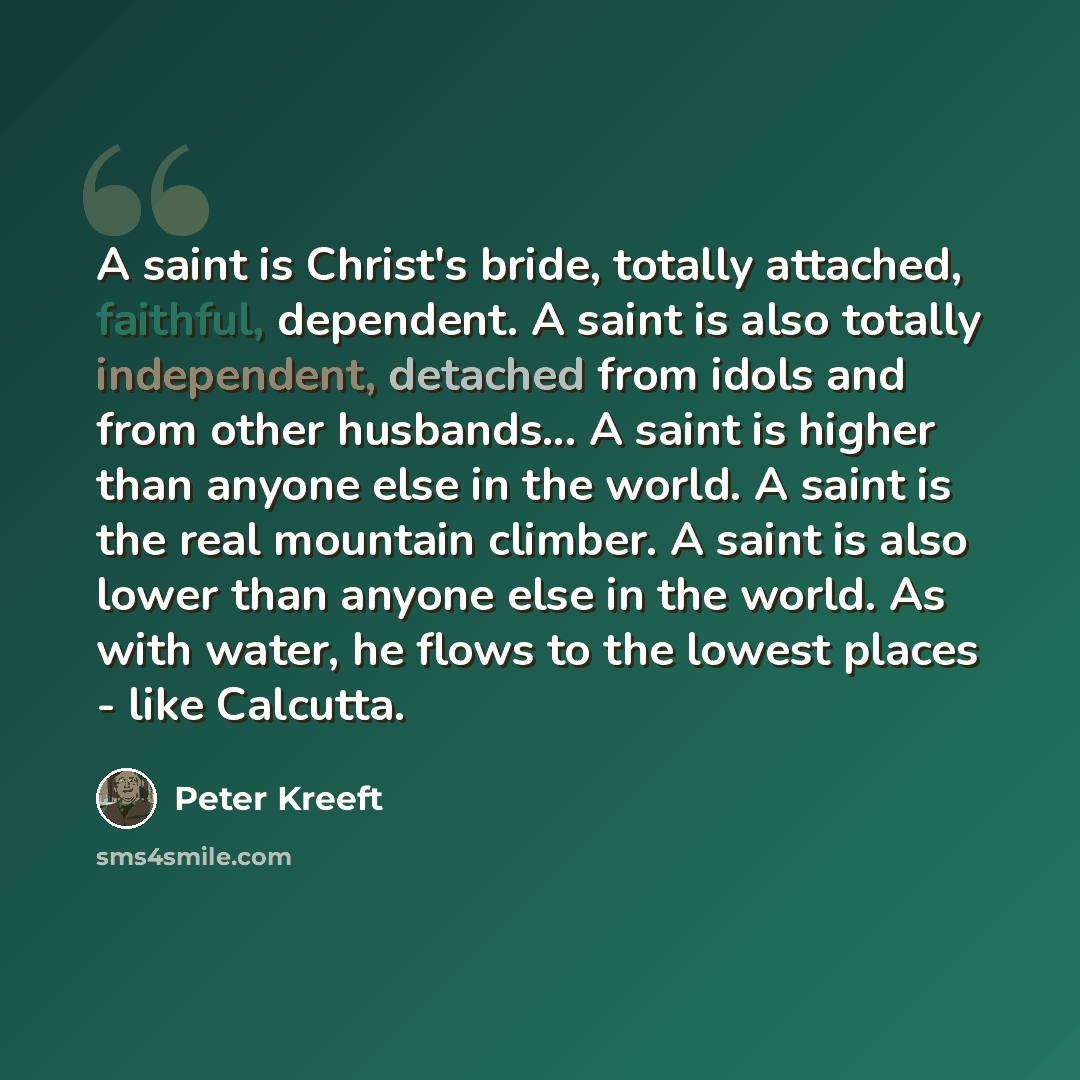 “A saint is Christ's bride, totally attached, faithful, dependent. A saint is also totally independent, detached from idols and from other husbands... A saint is higher than anyone else in the world. A saint is the real mountain climber. A saint is also lower than anyone else in the world. As with…” quote by Peter Kreeft