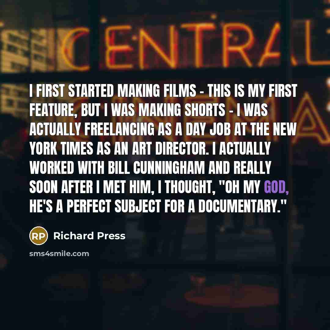“I first started making films - this is my first feature, but I was making shorts - I was actually freelancing as a day job at The New York Times as an art director. I actually worked with Bill Cunningham and really soon after I met him, I thought, "Oh my God, he's a perfect subject for a…” quote by Richard Press