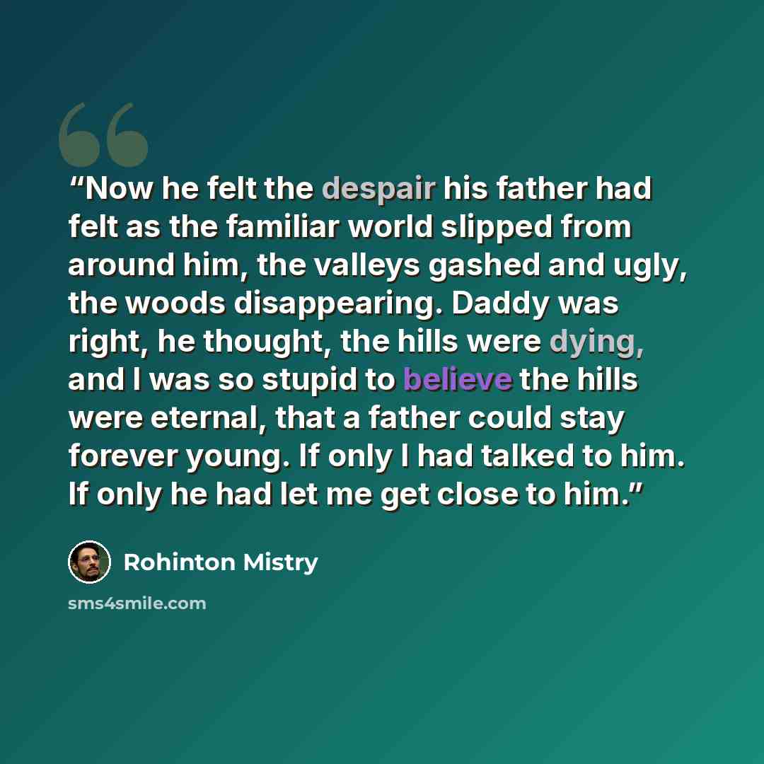 “Now he felt the despair his father had felt as the familiar world slipped from around him, the valleys gashed and ugly, the woods disappearing. Daddy was right, he thought, the hills were dying, and I was so stupid to believe the hills were eternal, that a father could stay forever young. If only…” quote by Rohinton Mistry