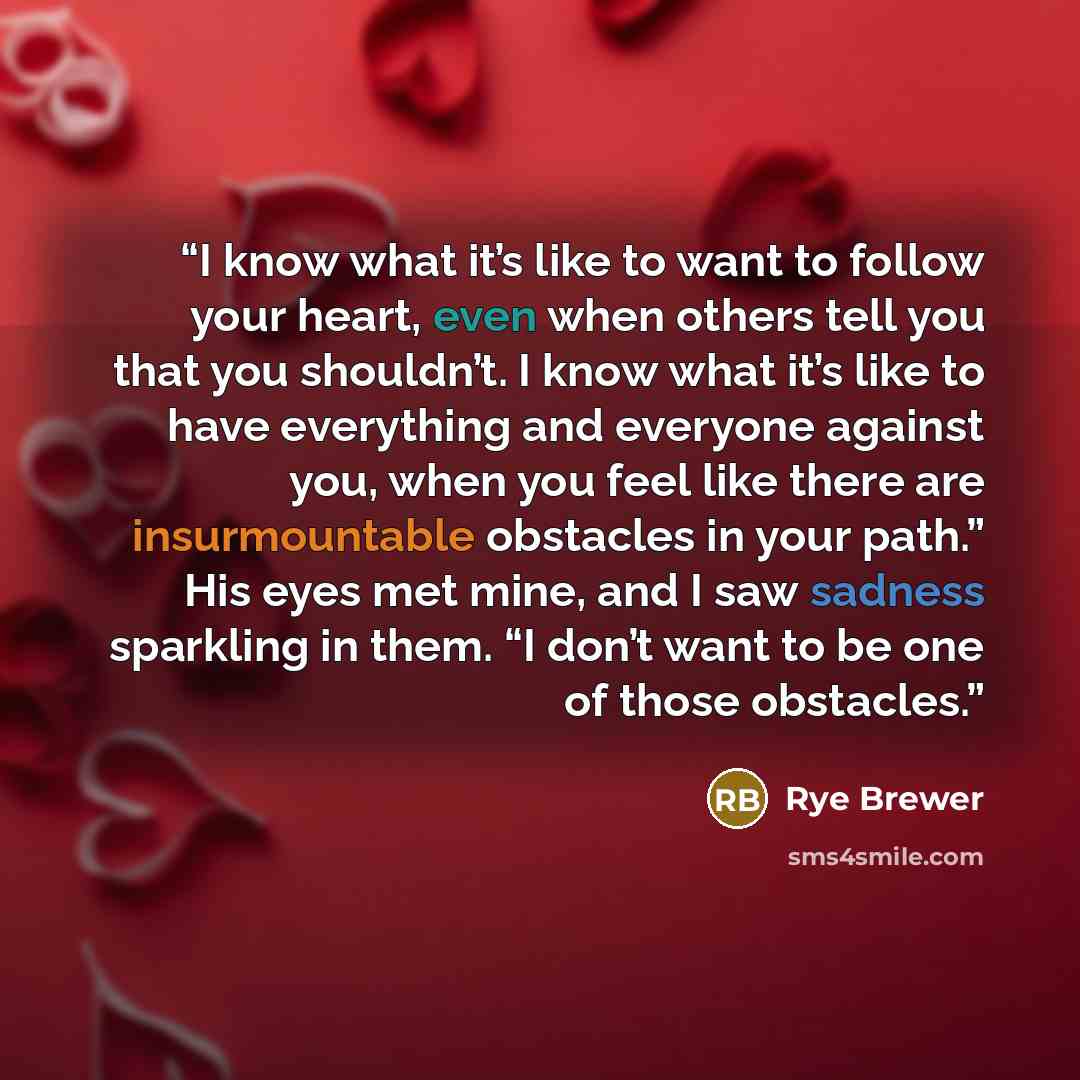 “I know what it’s like to want to follow your heart, even when others tell you that you shouldn’t. I know what it’s like to have everything and everyone against you, when you feel like there are insurmountable obstacles in your path.” His eyes met mine, and I saw sadness sparkling in them. “I don’t…” quote by Rye Brewer