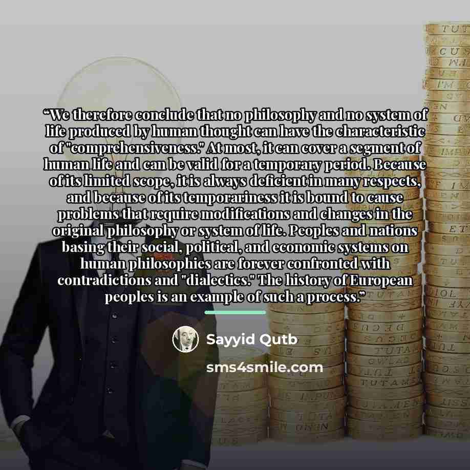 “We therefore conclude that no philosophy and no system of life produced by human thought can have the characteristic of "comprehensiveness." At most, it can cover a segment of human life and can be valid for a temporary period. Because of its limited scope, it is always deficient in many respects…” quote by Sayyid Qutb