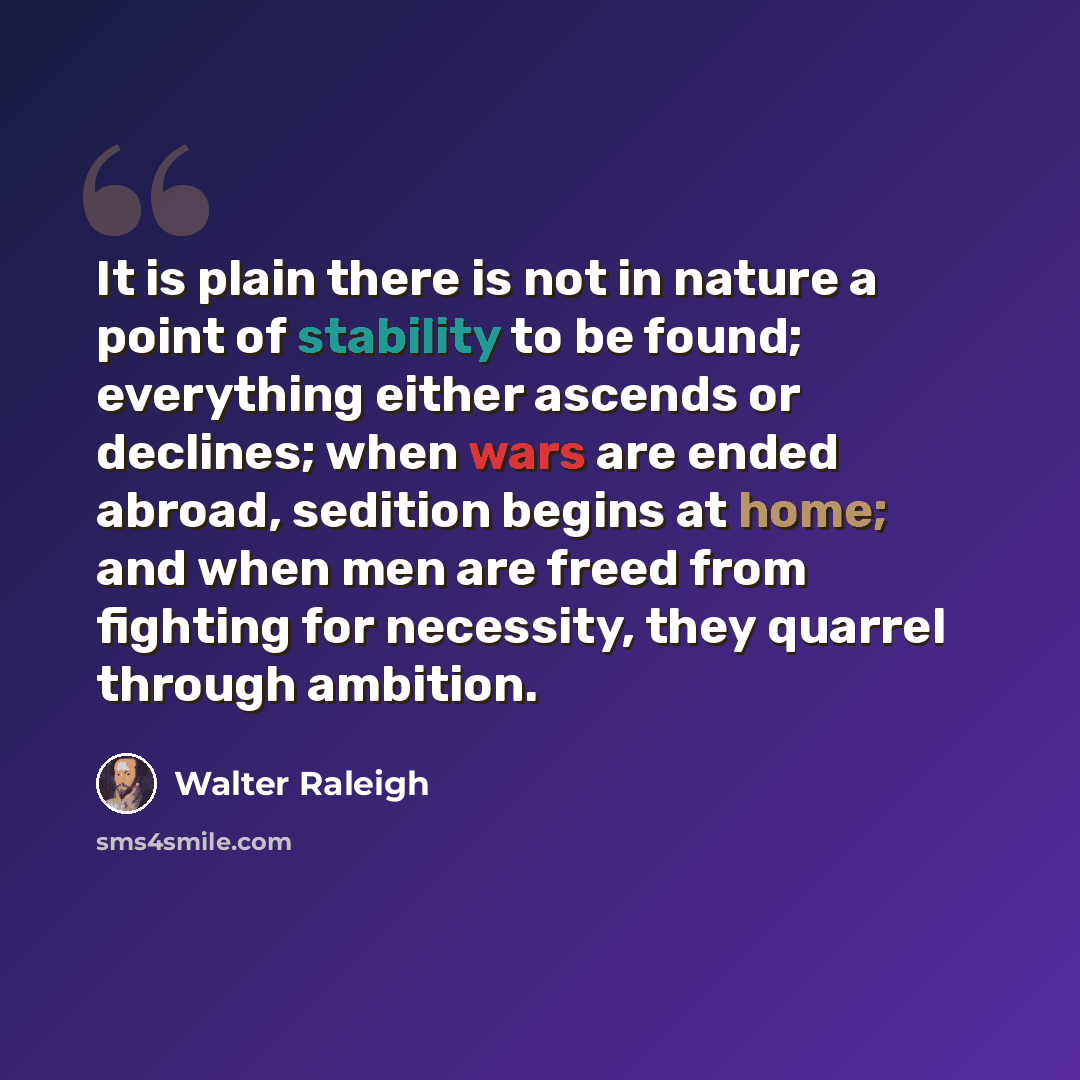 “It is plain there is not in nature a point of stability to be found; everything either ascends or declines; when wars are ended abroad, sedition begins at home; and when men are freed from fighting for necessity, they quarrel through ambition.” quote by Walter Raleigh