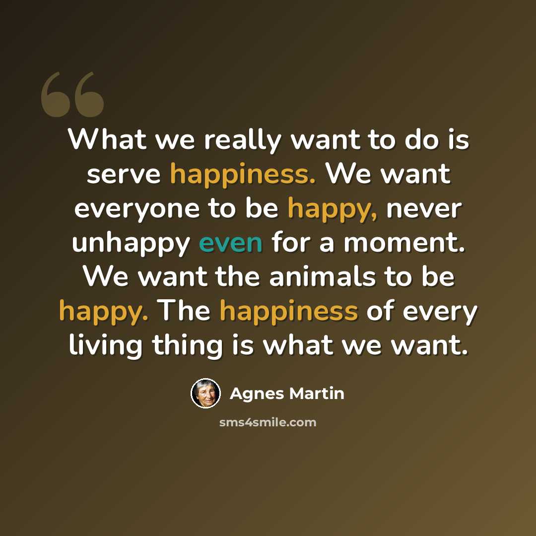 “What we really want to do is serve happiness. We want everyone to be happy, never unhappy even for a moment. We want the animals to be happy. The happiness of every living thing is what we want.” quote by Agnes Martin