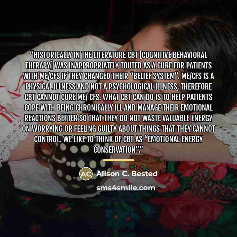 “Historically in the literature CBT [Cognitive Behavioral Therapy] was inappropriately touted as a cure for patients with ME/CFS if they changed their “belief system”. ME/CFS is a physical illness and not a psychological illness, therefore CBT cannot cure ME/ CFS. What CBT can do is to help…” quote by Alison C. Bested