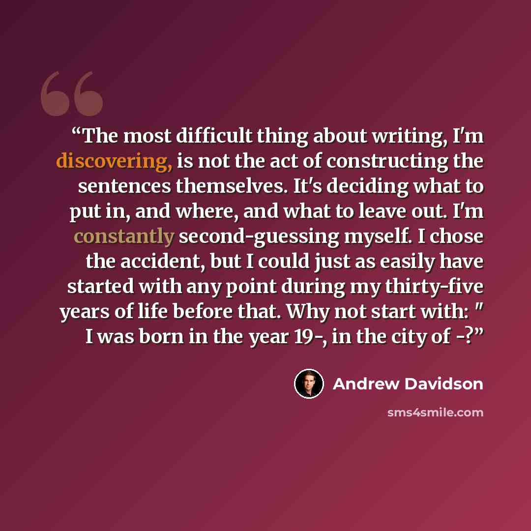 “The most difficult thing about writing, I'm discovering, is not the act of constructing the sentences themselves. It's deciding what to put in, and where, and what to leave out. I'm constantly second-guessing myself. I chose the accident, but I could just as easily have started with any point…” quote by Andrew Davidson