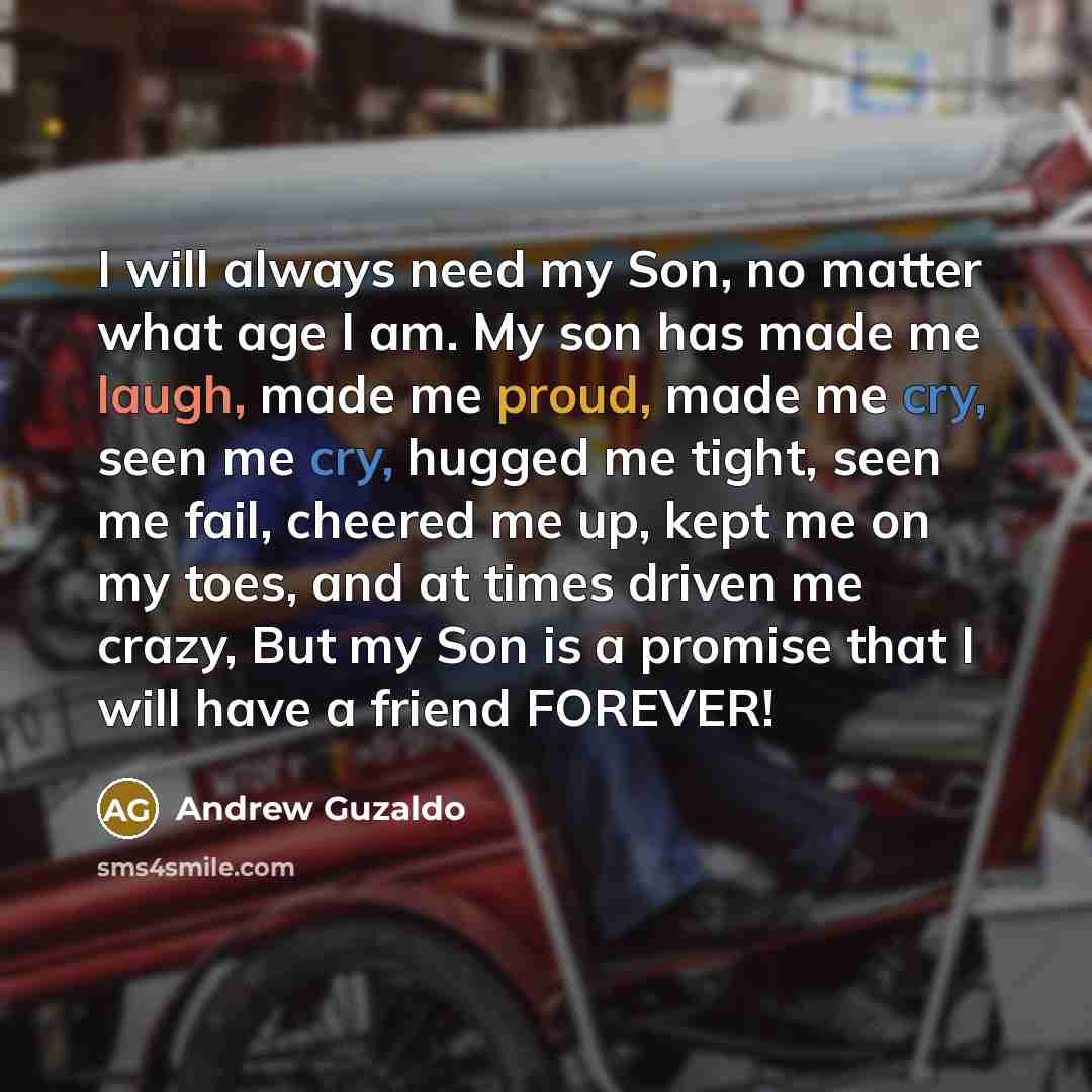 “I will always need my Son, no matter what age I am. My son has made me laugh, made me proud, made me cry, seen me cry, hugged me tight, seen me fail, cheered me up, kept me on my toes, and at times driven me crazy, But my Son is a promise that I will have a friend FOREVER!” quote by Andrew Guzaldo