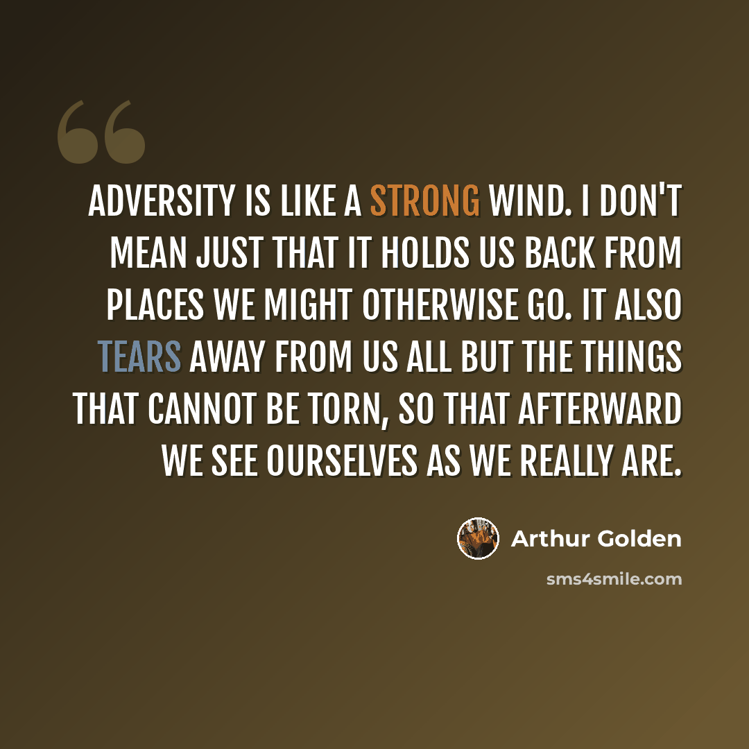 “Adversity is like a strong wind. I don't mean just that it holds us back from places we might otherwise go. It also tears away from us all but the things that cannot be torn, so that afterward we see ourselves as we really are.” quote by Arthur Golden