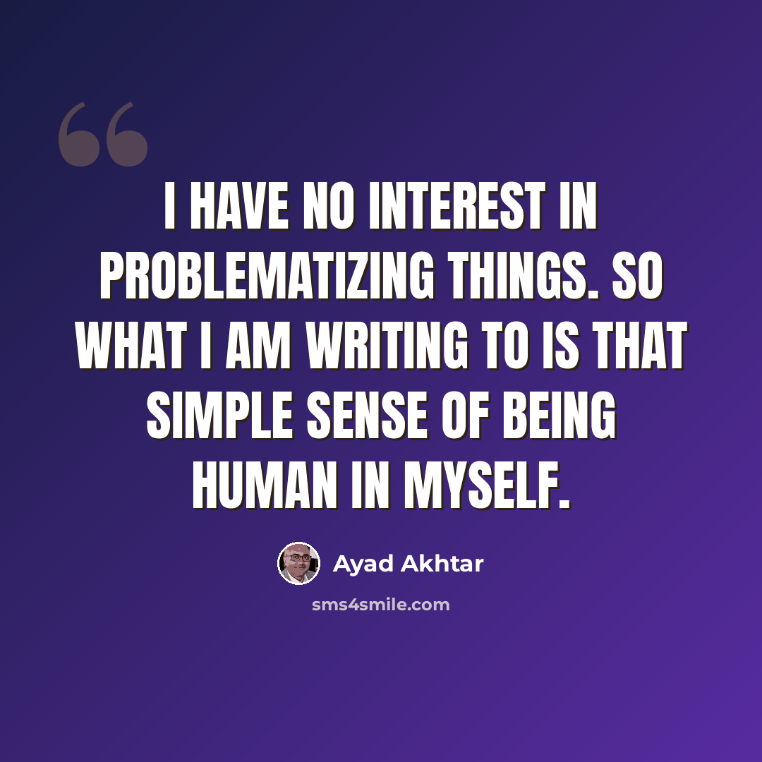“I have no interest in problematizing things. So what I am writing to is that simple sense of being human in myself.” quote by Ayad Akhtar