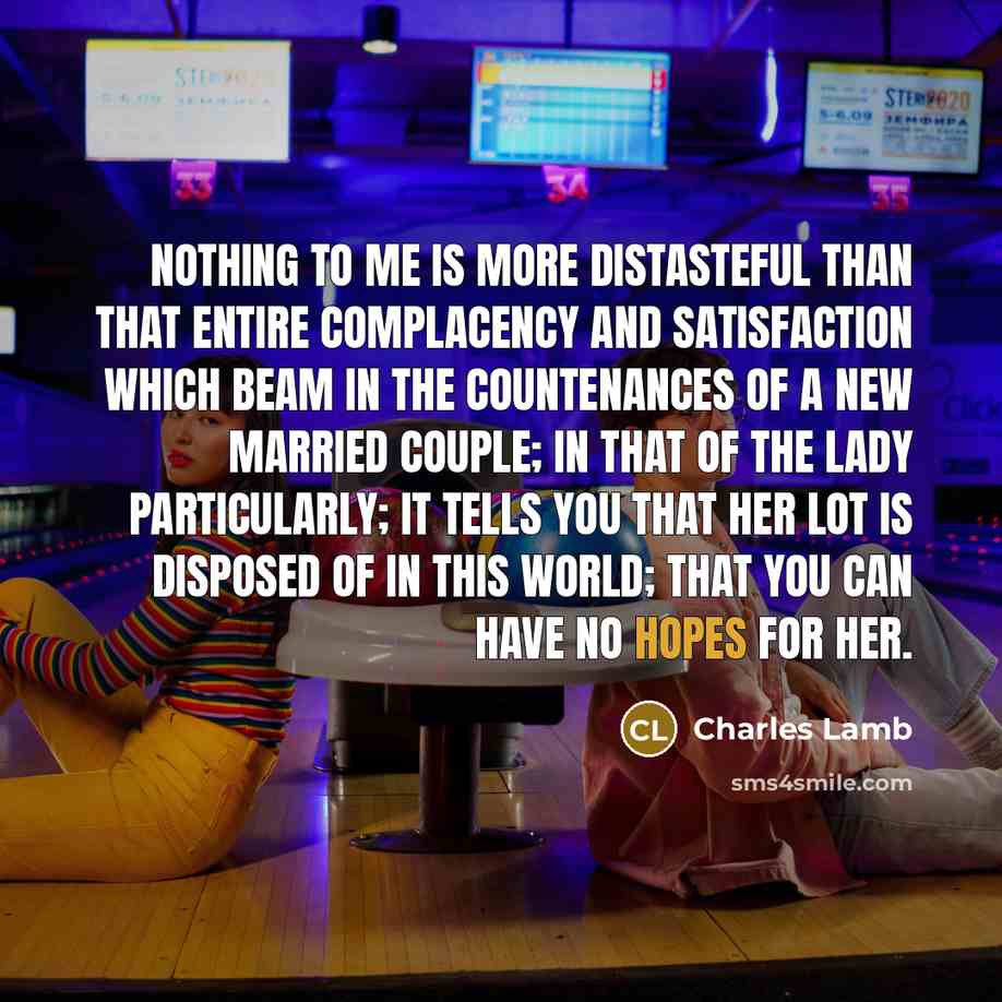 “Nothing to me is more distasteful than that entire complacency and satisfaction which beam in the countenances of a new married couple; in that of the lady particularly; it tells you that her lot is disposed of in this world; that you can have no hopes for her.” quote by Charles Lamb