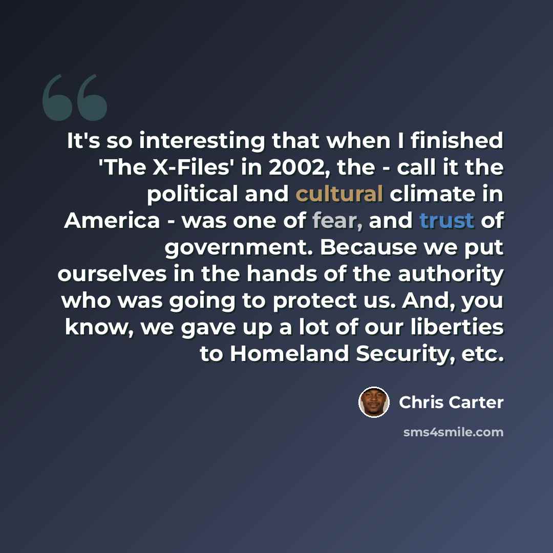 “It's so interesting that when I finished 'The X-Files' in 2002, the - call it the political and cultural climate in America - was one of fear, and trust of government. Because we put ourselves in the hands of the authority who was going to protect us. And, you know, we gave up a lot of our…” quote by Chris Carter