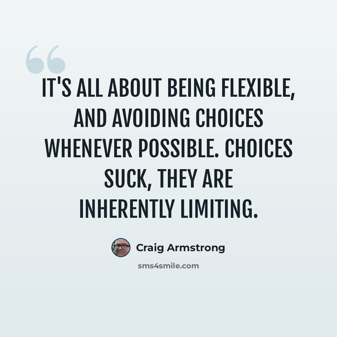 “It's all about being flexible, and avoiding choices whenever possible. Choices suck, they are inherently limiting.” quote by Craig Armstrong