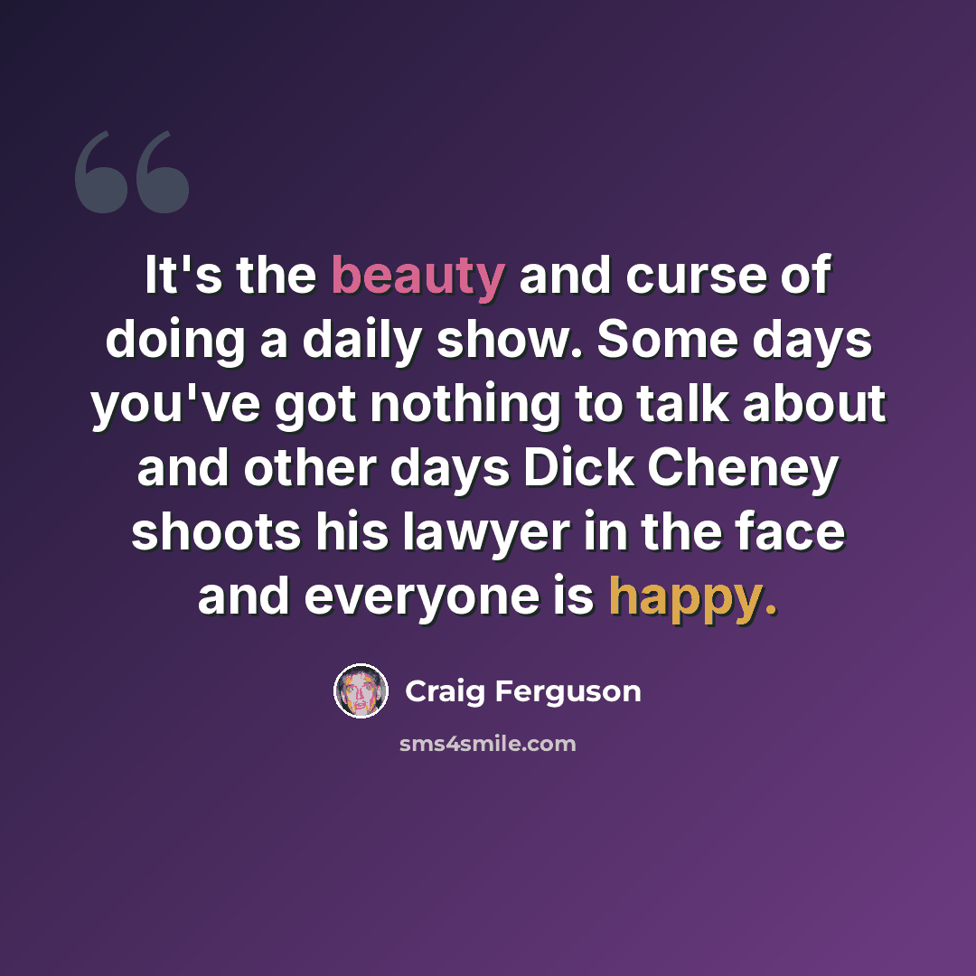 “It's the beauty and curse of doing a daily show. Some days you've got nothing to talk about and other days Dick Cheney shoots his lawyer in the face and everyone is happy.” quote by Craig Ferguson
