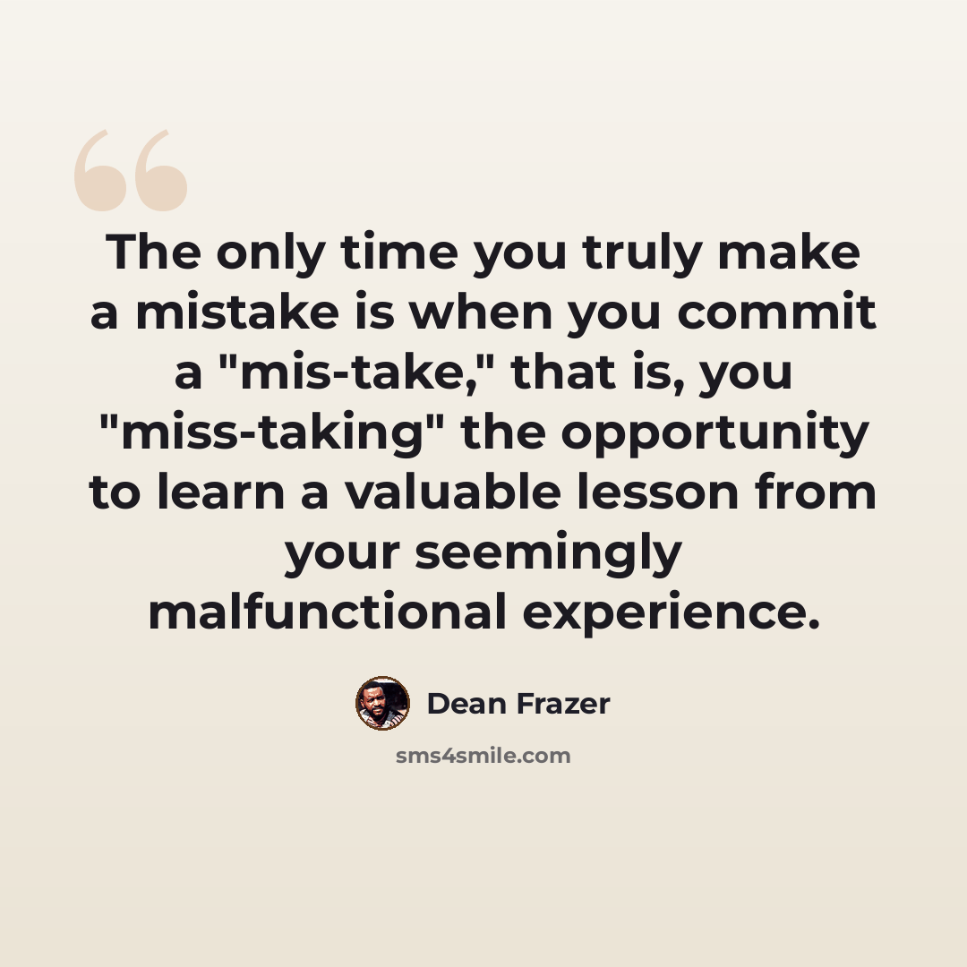 “The only time you truly make a mistake is when you commit a "mis-take," that is, you "miss-taking" the opportunity to learn a valuable lesson from your seemingly malfunctional experience.” quote by Dean Frazer