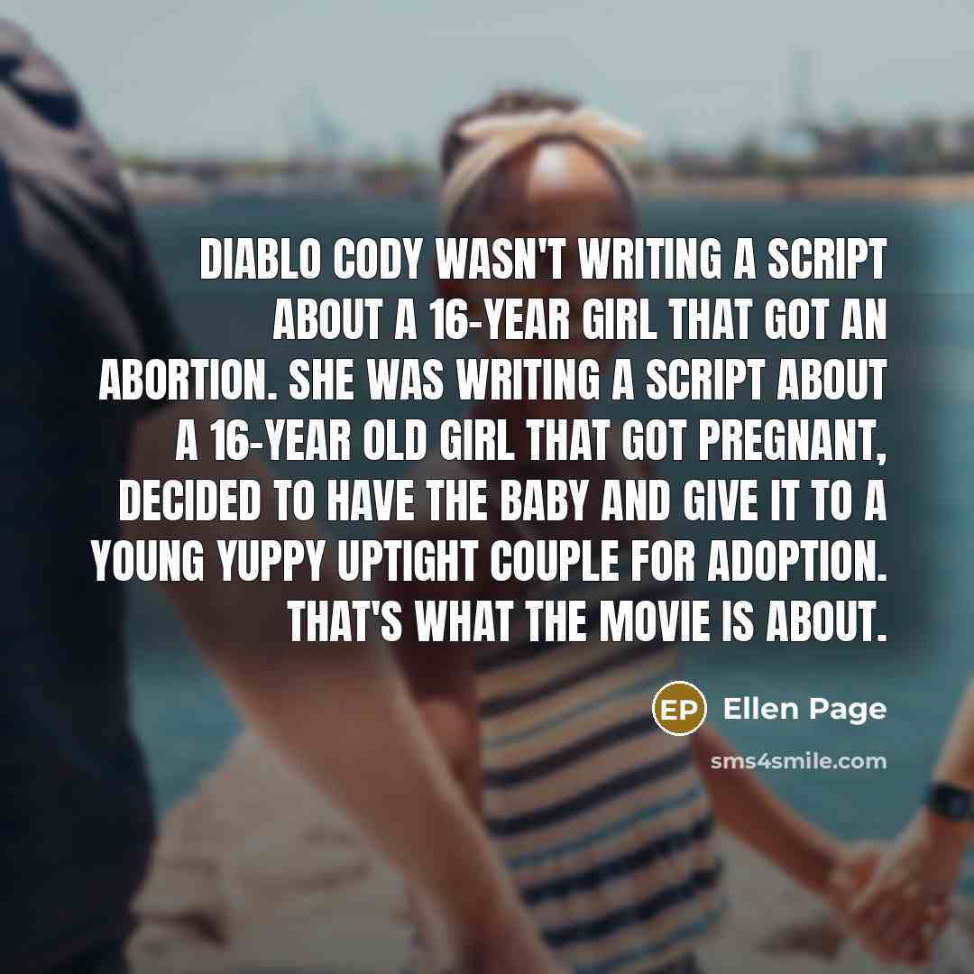 “Diablo Cody wasn't writing a script about a 16-year girl that got an abortion. She was writing a script about a 16-year old girl that got pregnant, decided to have the baby and give it to a young yuppy uptight couple for adoption. That's what the movie is about.” quote by Ellen Page