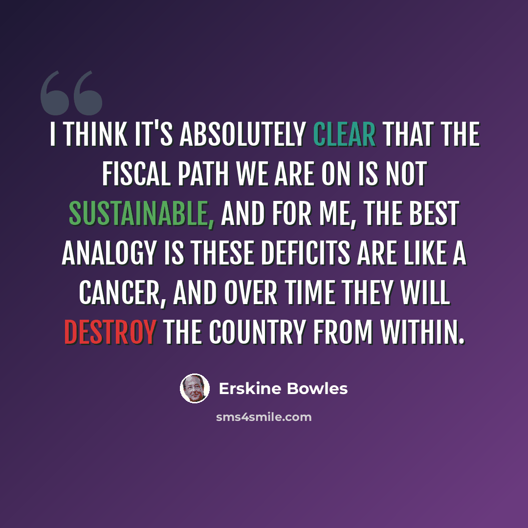 “I think it's absolutely clear that the fiscal path we are on is not sustainable, and for me, the best analogy is these deficits are like a cancer, and over time they will destroy the country from within.” quote by Erskine Bowles