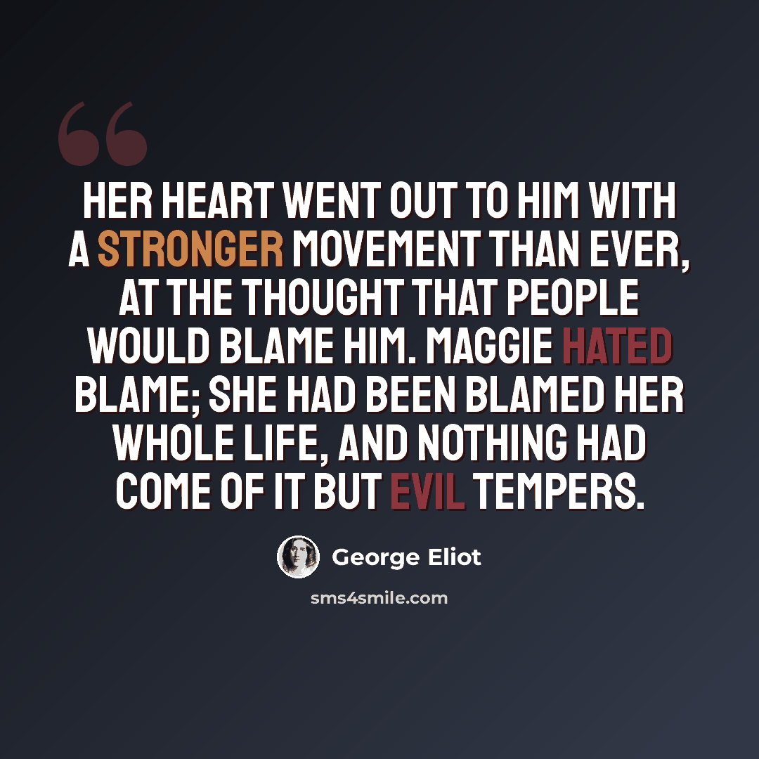 “Her heart went out to him with a stronger movement than ever, at the thought that people would blame him. Maggie hated blame; she had been blamed her whole life, and nothing had come of it but evil tempers.” quote by George Eliot