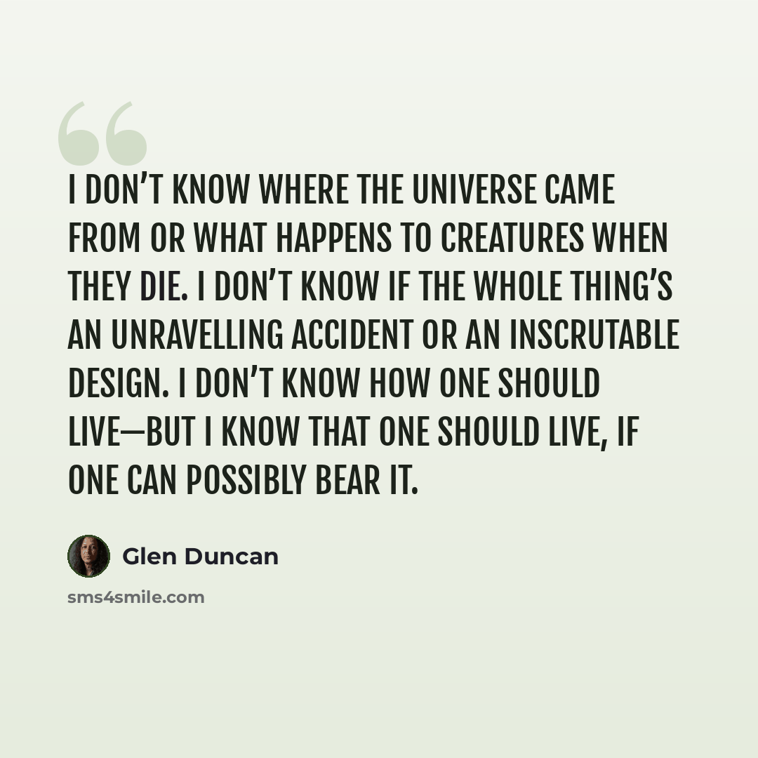 “I don’t know where the universe came from or what happens to creatures when they die. I don’t know if the whole thing’s an unravelling accident or an inscrutable design. I don’t know how one should live—but I know that one should live, if one can possibly bear it.” quote by Glen Duncan
