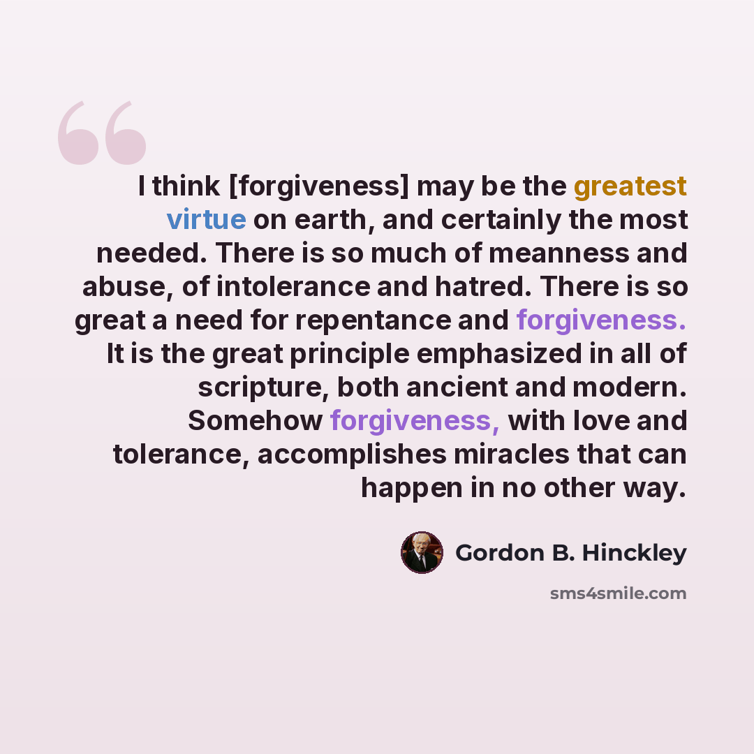 “I think [forgiveness] may be the greatest virtue on earth, and certainly the most needed. There is so much of meanness and abuse, of intolerance and hatred. There is so great a need for repentance and forgiveness. It is the great principle emphasized in all of scripture, both ancient and modern…” quote by Gordon B. Hinckley