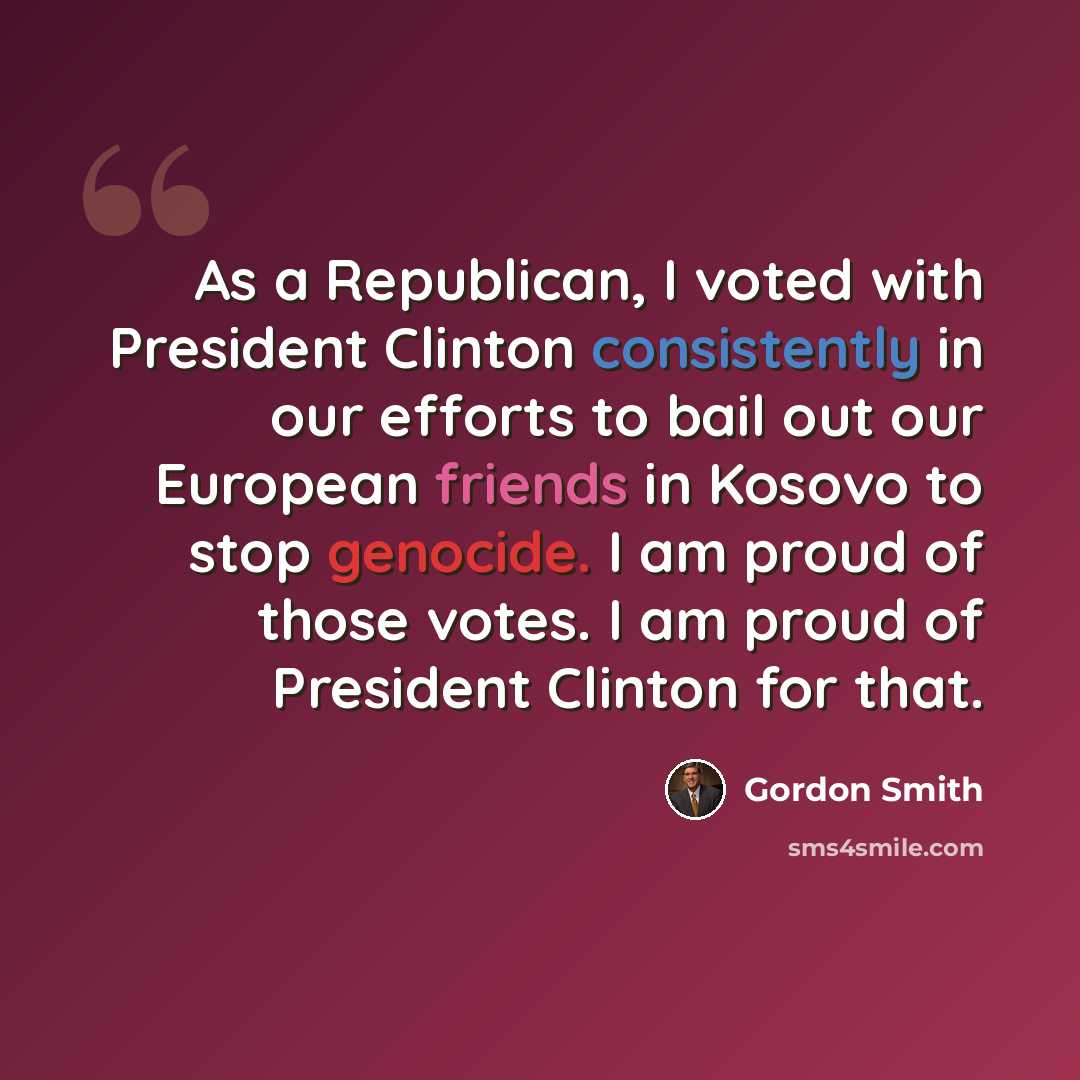 “As a Republican, I voted with President Clinton consistently in our efforts to bail out our European friends in Kosovo to stop genocide. I am proud of those votes. I am proud of President Clinton for that.” quote by Gordon Smith