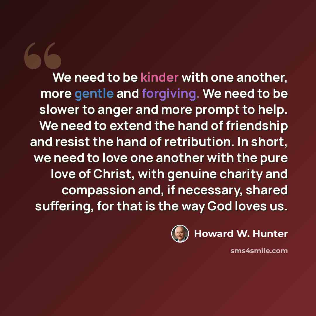 “We need to be kinder with one another, more gentle and forgiving. We need to be slower to anger and more prompt to help. We need to extend the hand of friendship and resist the hand of retribution. In short, we need to love one another with the pure love of Christ, with genuine charity and…” quote by Howard W. Hunter
