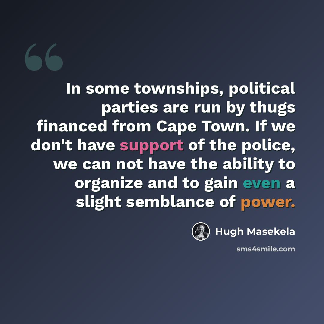 “In some townships, political parties are run by thugs financed from Cape Town. If we don't have support of the police, we can not have the ability to organize and to gain even a slight semblance of power.” quote by Hugh Masekela