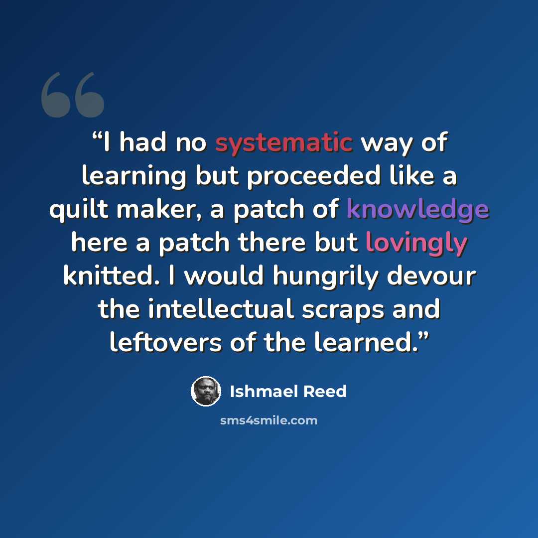 “I had no systematic way of learning but proceeded like a quilt maker, a patch of knowledge here a patch there but lovingly knitted. I would hungrily devour the intellectual scraps and leftovers of the learned.” quote by Ishmael Reed