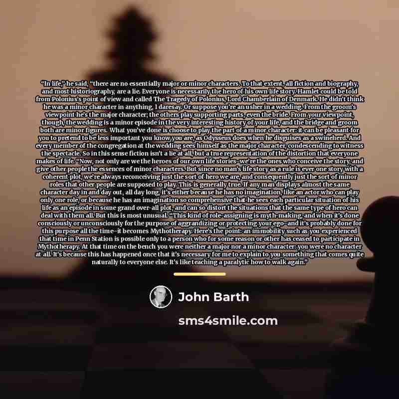 “In life,” he said, “there are no essentially major or minor characters. To that extent, all fiction and biography, and most historiography, are a lie. Everyone is necessarily the hero of his own life story. Hamlet could be told from Polonius’s point of view and called The Tragedy of Polonius, Lord…” quote by John Barth