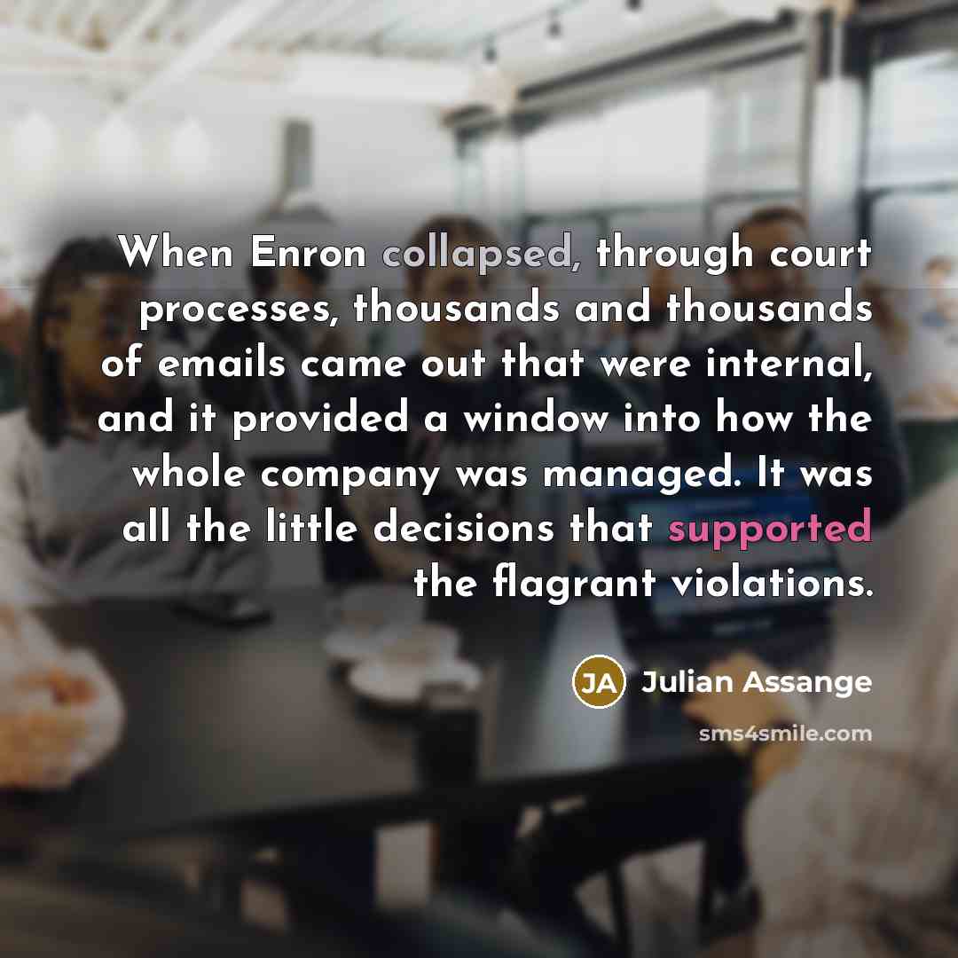 “When Enron collapsed, through court processes, thousands and thousands of emails came out that were internal, and it provided a window into how the whole company was managed. It was all the little decisions that supported the flagrant violations.” quote by Julian Assange
