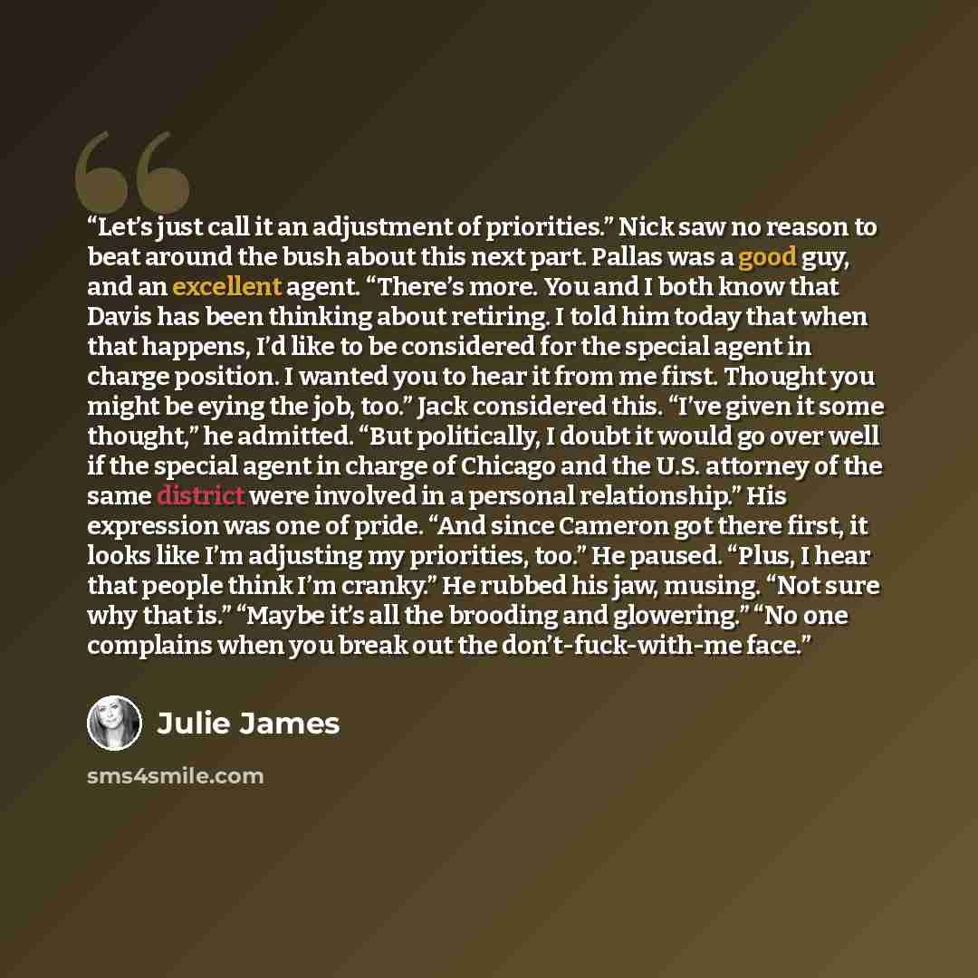 “Let’s just call it an adjustment of priorities.” Nick saw no reason to beat around the bush about this next part. Pallas was a good guy, and an excellent agent. “There’s more. You and I both know that Davis has been thinking about retiring. I told him today that when that happens, I’d like to be…” quote by Julie James
