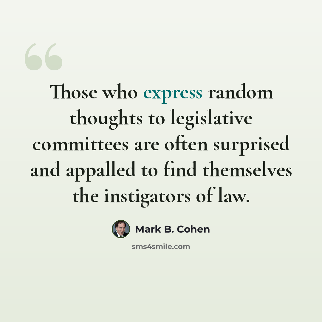 “Those who express random thoughts to legislative committees are often surprised and appalled to find themselves the instigators of law.” quote by Mark B. Cohen