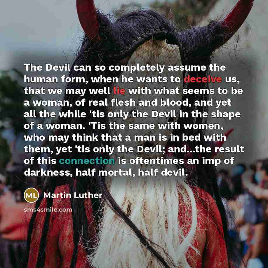 “The Devil can so completely assume the human form, when he wants to deceive us, that we may well lie with what seems to be a woman, of real flesh and blood, and yet all the while 'tis only the Devil in the shape of a woman. 'Tis the same with women, who may think that a man is in bed with them…” quote by Martin Luther