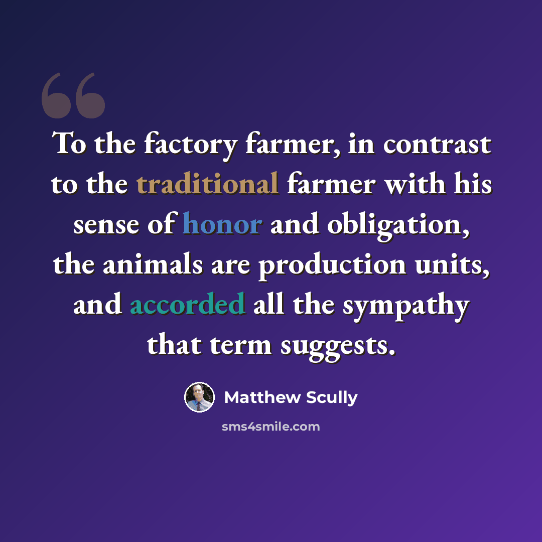 “To the factory farmer, in contrast to the traditional farmer with his sense of honor and obligation, the animals are production units, and accorded all the sympathy that term suggests.” quote by Matthew Scully