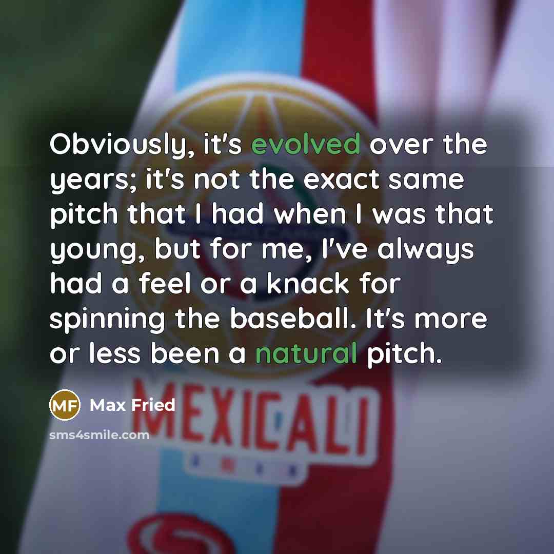 “Obviously, it's evolved over the years; it's not the exact same pitch that I had when I was that young, but for me, I've always had a feel or a knack for spinning the baseball. It's more or less been a natural pitch.” quote by Max Fried
