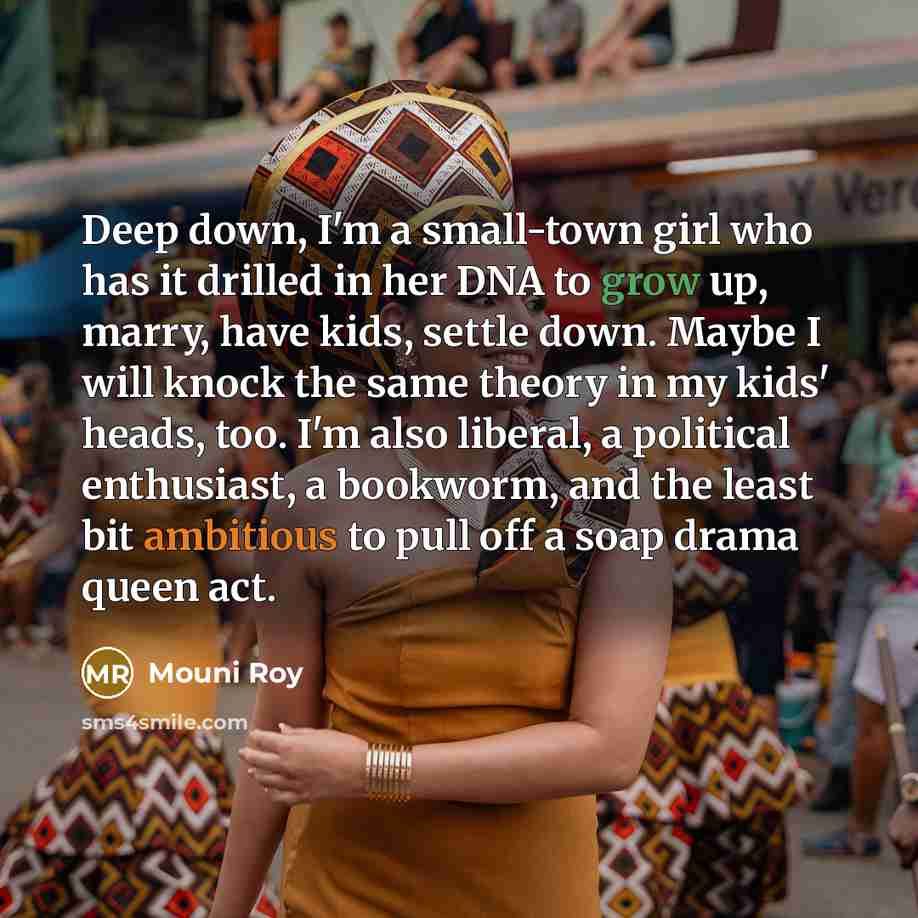 “Deep down, I'm a small-town girl who has it drilled in her DNA to grow up, marry, have kids, settle down. Maybe I will knock the same theory in my kids' heads, too. I'm also liberal, a political enthusiast, a bookworm, and the least bit ambitious to pull off a soap drama queen act.” quote by Mouni Roy