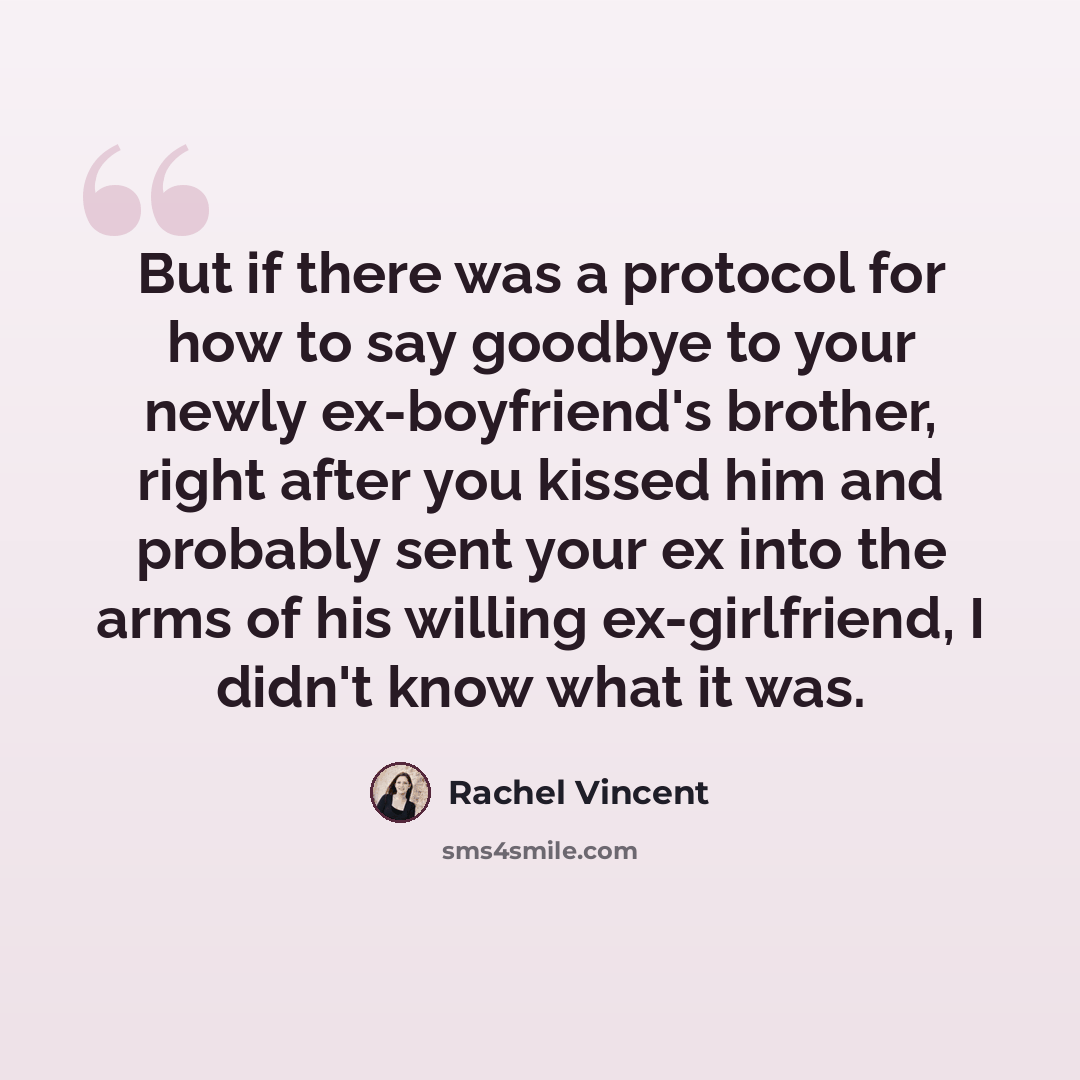 “But if there was a protocol for how to say goodbye to your newly ex-boyfriend's brother, right after you kissed him and probably sent your ex into the arms of his willing ex-girlfriend, I didn't know what it was.” quote by Rachel Vincent
