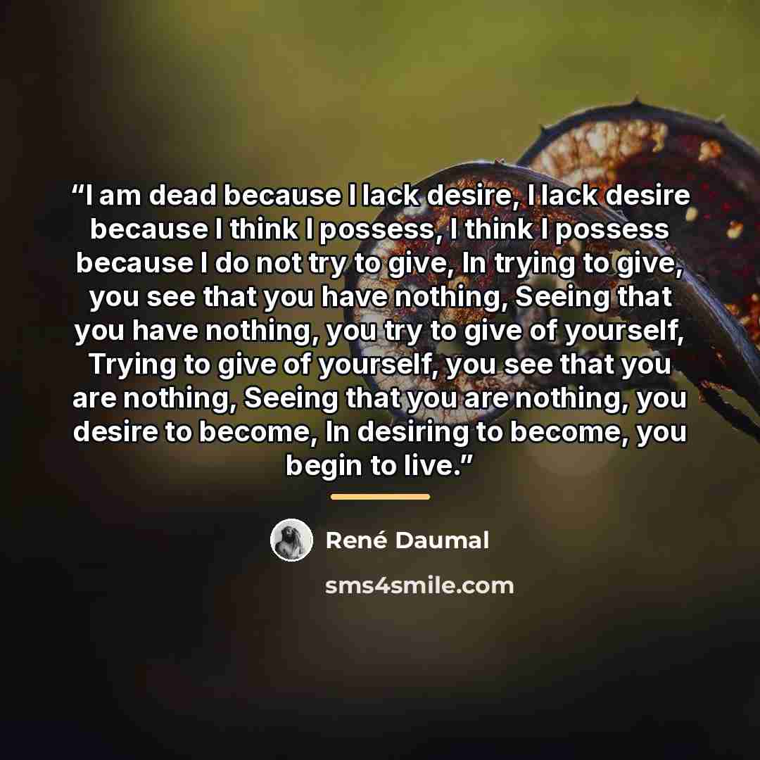 “I am dead because I lack desire, I lack desire because I think I possess, I think I possess because I do not try to give, In trying to give, you see that you have nothing, Seeing that you have nothing, you try to give of yourself, Trying to give of yourself, you see that you are nothing, Seeing…” quote by Rene Daumal