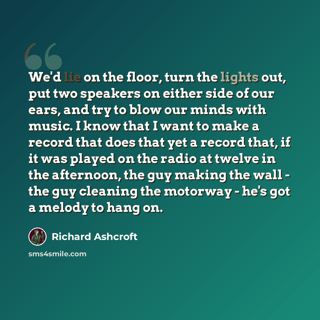 “We'd lie on the floor, turn the lights out, put two speakers on either side of our ears, and try to blow our minds with music. I know that I want to make a record that does that yet a record that, if it was played on the radio at twelve in the afternoon, the guy making the wall - the guy cleaning…” quote by Richard Ashcroft
