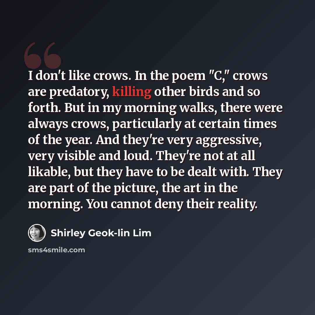 “I don't like crows. In the poem "C," crows are predatory, killing other birds and so forth. But in my morning walks, there were always crows, particularly at certain times of the year. And they're very aggressive, very visible and loud. They're not at all likable, but they have to be dealt with…” quote by Shirley Geok-lin Lim