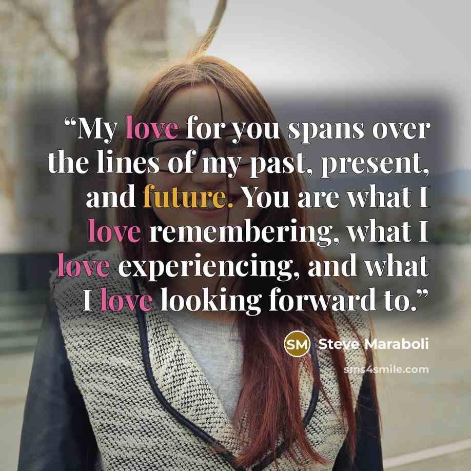 “My love for you spans over the lines of my past, present, and future. You are what I love remembering, what I love experiencing, and what I love looking forward to.” quote by Steve Maraboli