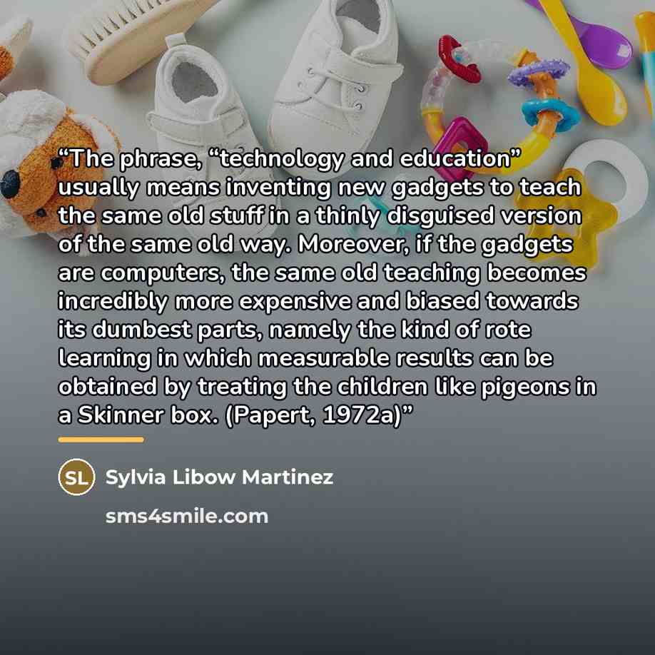 “The phrase, “technology and education” usually means inventing new gadgets to teach the same old stuff in a thinly disguised version of the same old way. Moreover, if the gadgets are computers, the same old teaching becomes incredibly more expensive and biased towards its dumbest parts, namely the…” quote by Sylvia Libow Martinez