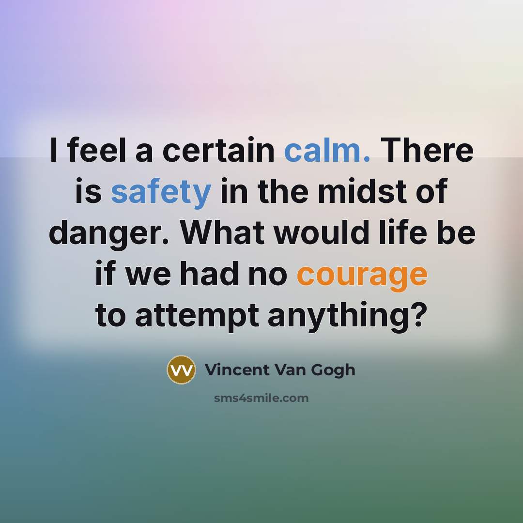 “I feel a certain calm. There is safety in the midst of danger. What would life be if we had no courage to attempt anything?” quote by Vincent Van Gogh