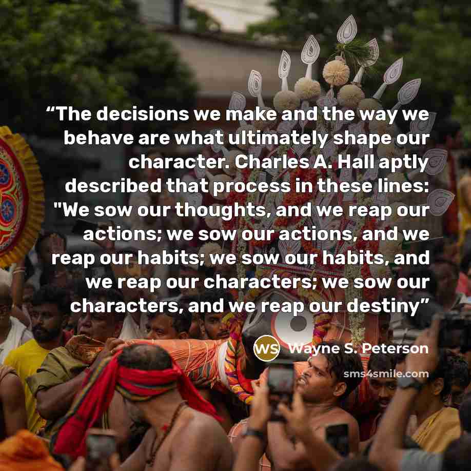 “The decisions we make and the way we behave are what ultimately shape our character. Charles A. Hall aptly described that process in these lines: "We sow our thoughts, and we reap our actions; we sow our actions, and we reap our habits; we sow our habits, and we reap our characters; we sow our…” quote by Wayne S. Peterson