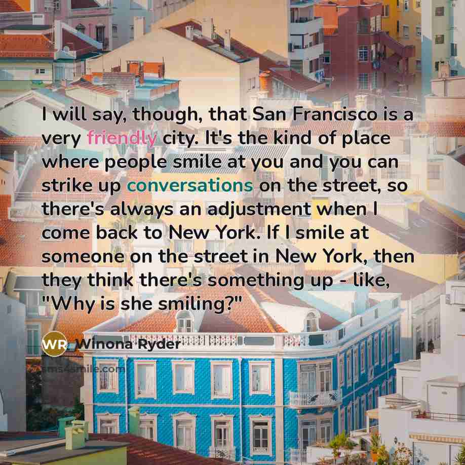 “I will say, though, that San Francisco is a very friendly city. It's the kind of place where people smile at you and you can strike up conversations on the street, so there's always an adjustment when I come back to New York. If I smile at someone on the street in New York, then they think there's…” quote by Winona Ryder