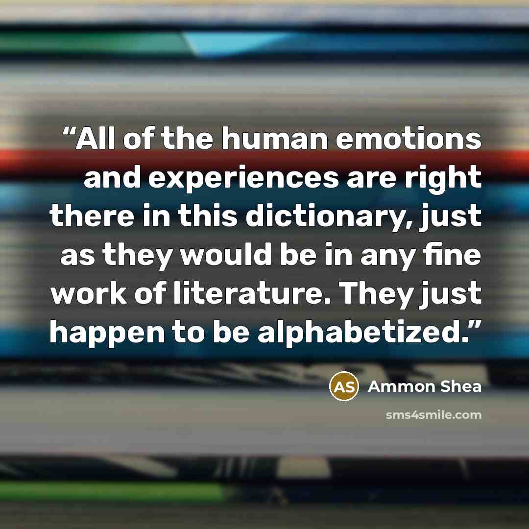 “All of the human emotions and experiences are right there in this dictionary, just as they would be in any fine work of literature. They just happen to be alphabetized.” quote by Ammon Shea