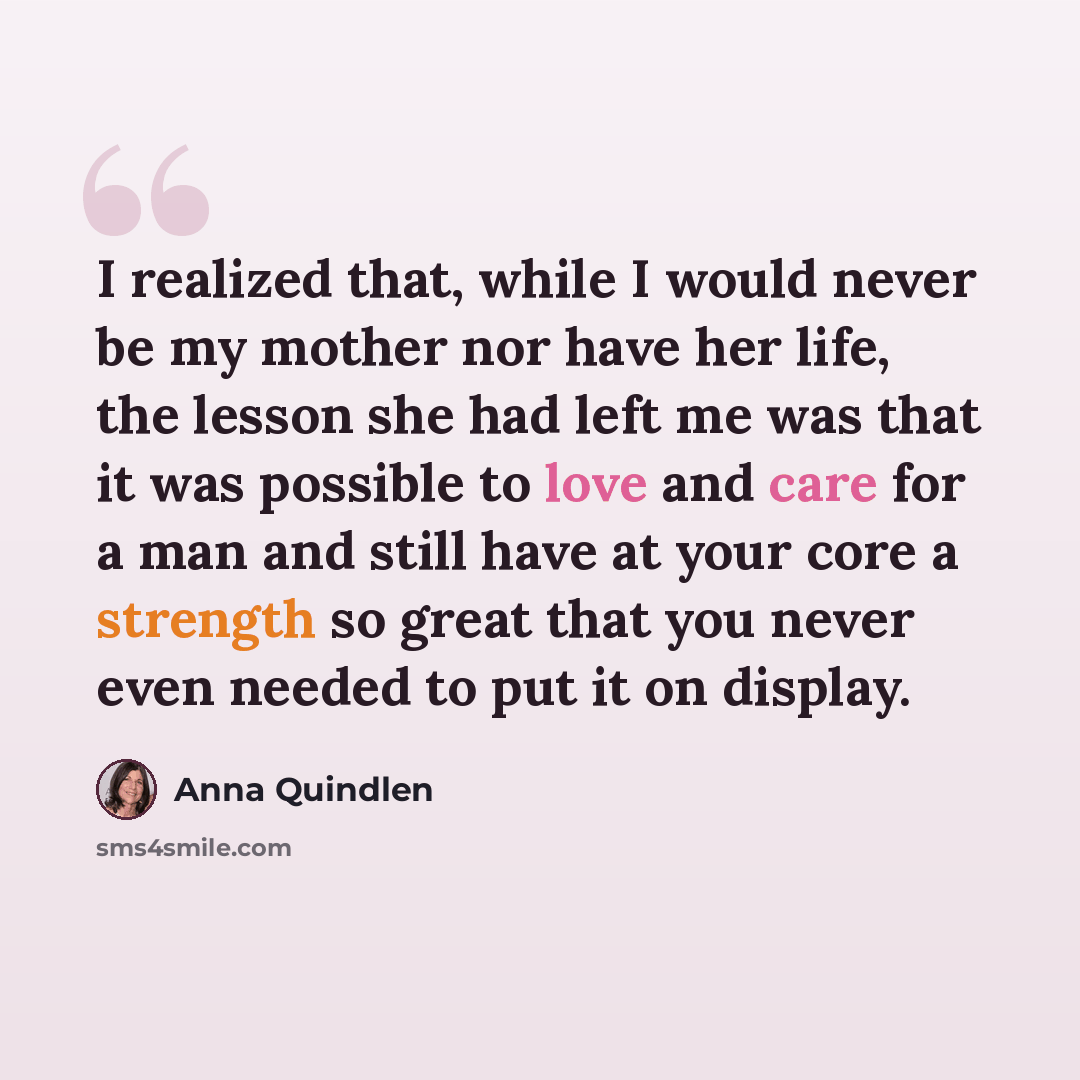 “I realized that, while I would never be my mother nor have her life, the lesson she had left me was that it was possible to love and care for a man and still have at your core a strength so great that you never even needed to put it on display.” quote by Anna Quindlen